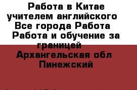 Работа в Китае учителем английского - Все города Работа » Работа и обучение за границей   . Архангельская обл.,Пинежский 